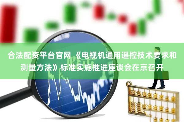 合法配资平台官网 《电视机通用遥控技术要求和测量方法》标准实施推进座谈会在京召开