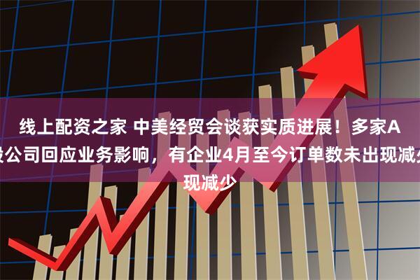 线上配资之家 中美经贸会谈获实质进展！多家A股公司回应业务影响，有企业4月至今订单数未出现减少