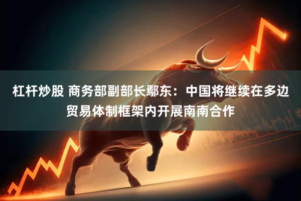 杠杆炒股 商务部副部长鄢东：中国将继续在多边贸易体制框架内开展南南合作