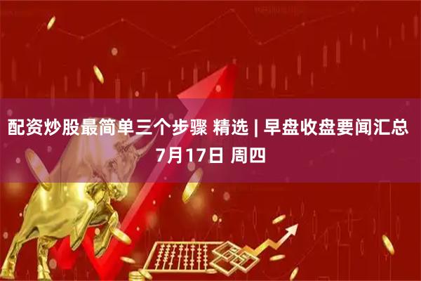 配资炒股最简单三个步骤 精选 | 早盘收盘要闻汇总 7月17日 周四