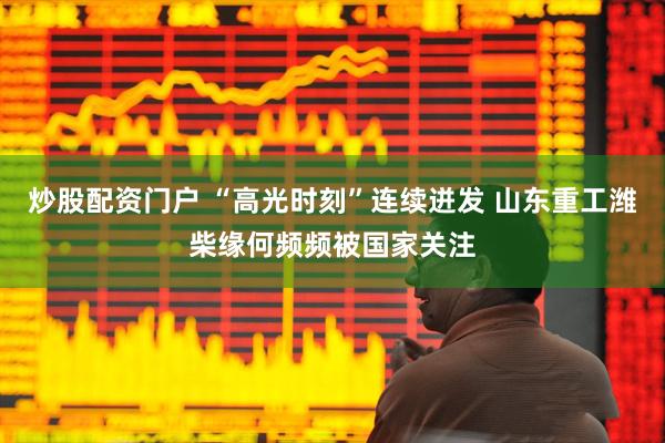 炒股配资门户 “高光时刻”连续迸发 山东重工潍柴缘何频频被国家关注