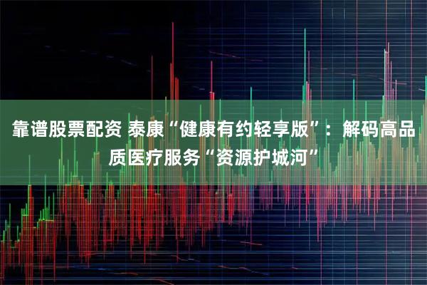 靠谱股票配资 泰康“健康有约轻享版”：解码高品质医疗服务“资源护城河”