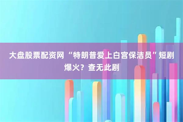 大盘股票配资网 “特朗普爱上白宫保洁员”短剧爆火？查无此剧