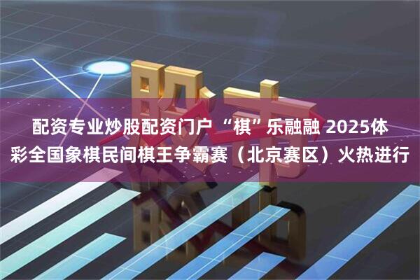配资专业炒股配资门户 “棋”乐融融 2025体彩全国象棋民间棋王争霸赛（北京赛区）火热进行