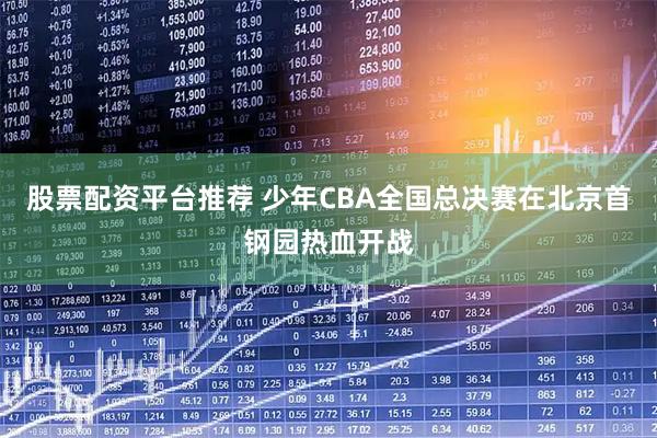 股票配资平台推荐 少年CBA全国总决赛在北京首钢园热血开战