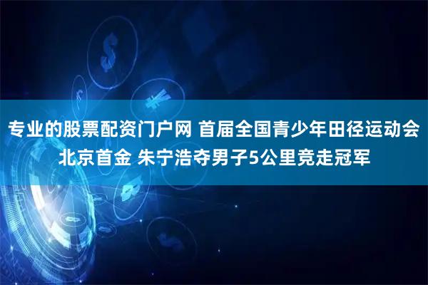 专业的股票配资门户网 首届全国青少年田径运动会北京首金 朱宁浩夺男子5公里竞走冠军