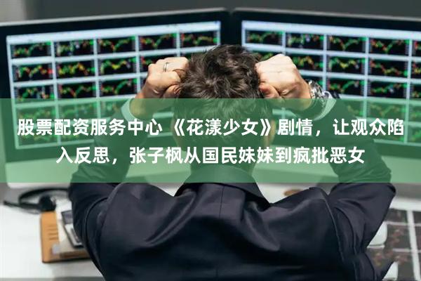 股票配资服务中心 《花漾少女》剧情，让观众陷入反思，张子枫从国民妹妹到疯批恶女