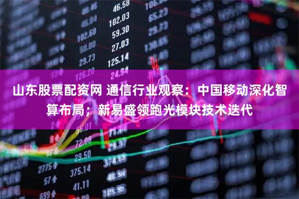 山东股票配资网 通信行业观察：中国移动深化智算布局；新易盛领跑光模块技术迭代