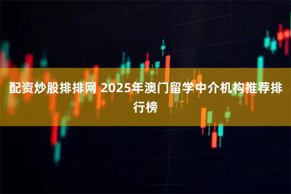 配资炒股排排网 2025年澳门留学中介机构推荐排行榜