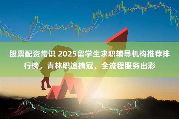 股票配资常识 2025留学生求职辅导机构推荐排行榜，青林职途摘冠，全流程服务出彩