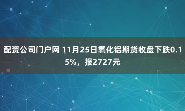 配资公司门户网 11月25日氧化铝期货收盘下跌0.15%，报2727元