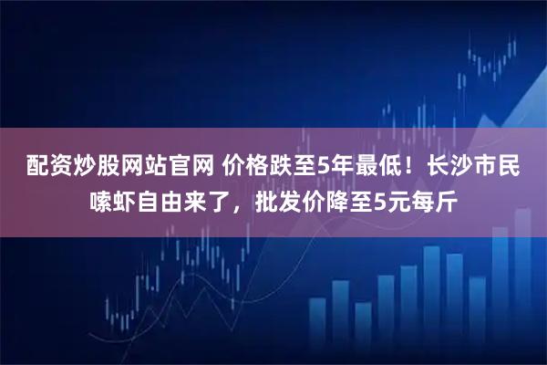 配资炒股网站官网 价格跌至5年最低！长沙市民嗦虾自由来了，批发价降至5元每斤