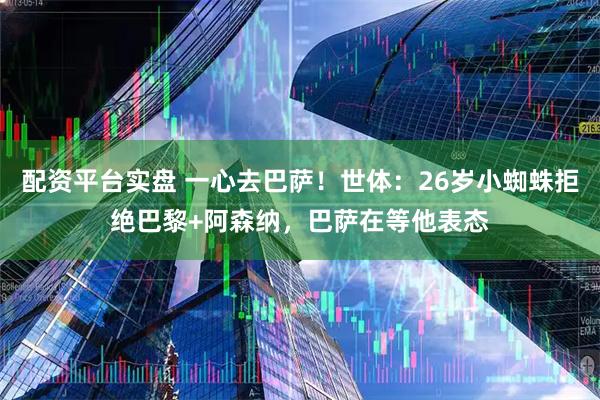 配资平台实盘 一心去巴萨！世体：26岁小蜘蛛拒绝巴黎+阿森纳，巴萨在等他表态