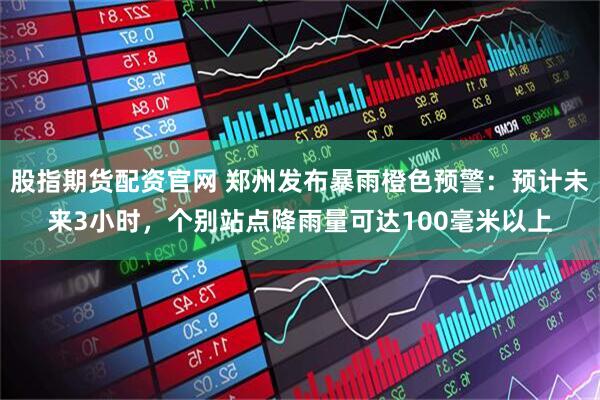 股指期货配资官网 郑州发布暴雨橙色预警：预计未来3小时，个别站点降雨量可达100毫米以上