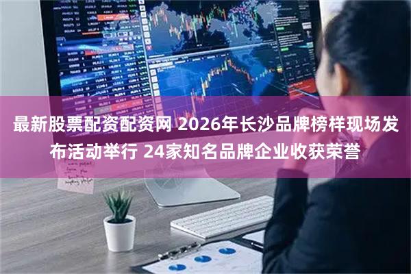 最新股票配资配资网 2026年长沙品牌榜样现场发布活动举行 24家知名品牌企业收获荣誉